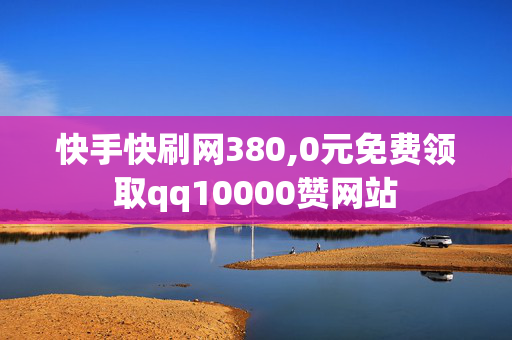 快手快刷网380,0元免费领取qq10000赞网站