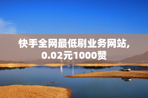 快手全网最低刷业务网站,0.02元1000赞