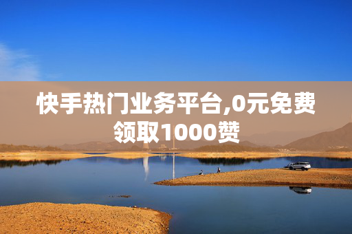 快手热门业务平台,0元免费领取1000赞