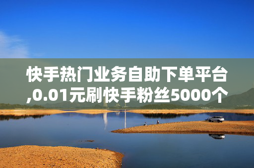 快手热门业务自助下单平台,0.01元刷快手粉丝5000个