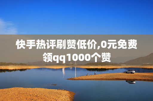 快手热评刷赞低价,0元免费领qq1000个赞