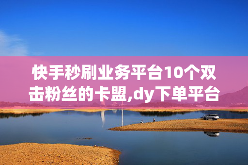 快手秒刷业务平台10个双击粉丝的卡盟,dy下单平台 24小时自助