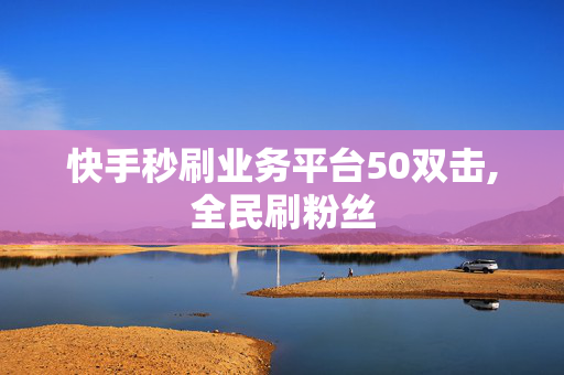 快手秒刷业务平台50双击,全民刷粉丝