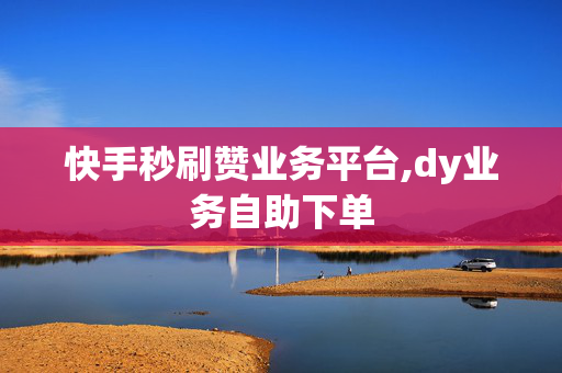 快手秒刷赞业务平台,dy业务自助下单