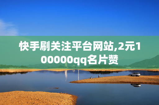 快手刷关注平台网站,2元100000qq名片赞