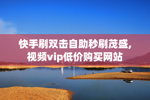 快手刷双击自助秒刷茂盛,视频vip低价购买网站