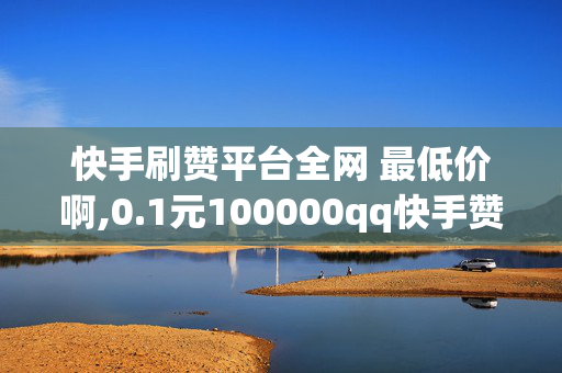 快手刷赞平台全网 最低价啊,0.1元100000qq快手赞