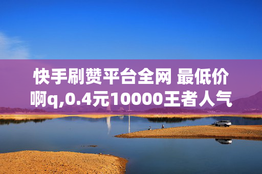 快手刷赞平台全网 最低价啊q,0.4元10000王者人气值网站