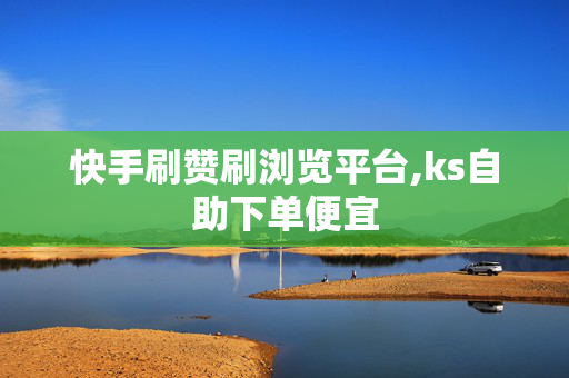 快手刷赞刷浏览平台,ks自助下单便宜