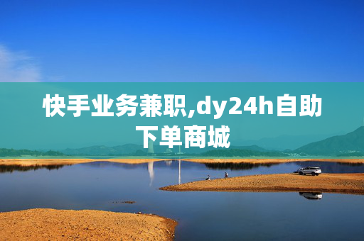 快手业务兼职,dy24h自助下单商城