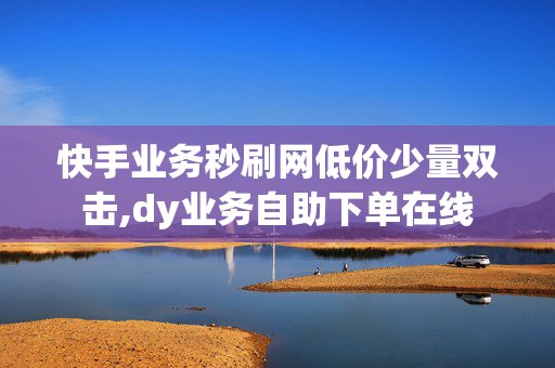 快手业务秒刷网低价少量双击,dy业务自助下单在线