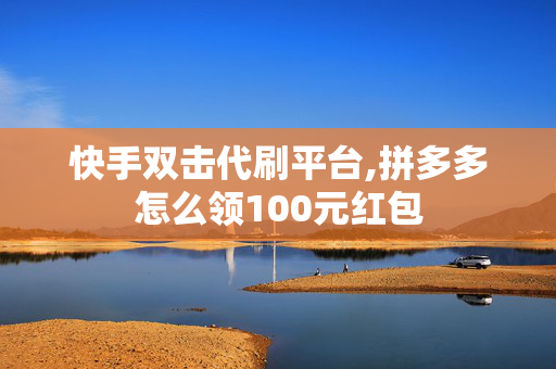 快手双击代刷平台,拼多多怎么领100元红包