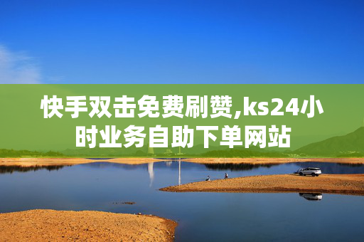 快手双击免费刷赞,ks24小时业务自助下单网站