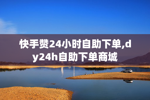 快手赞24小时自助下单,dy24h自助下单商城