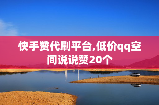 快手赞代刷平台,低价qq空间说说赞20个