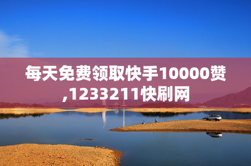 每天免费领取快手10000赞,1233211快刷网