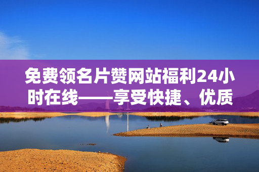 免费领名片赞网站福利24小时在线——享受快捷、优质网络体验