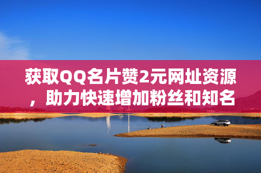 获取QQ名片赞2元网址资源，助力快速增加粉丝和知名度