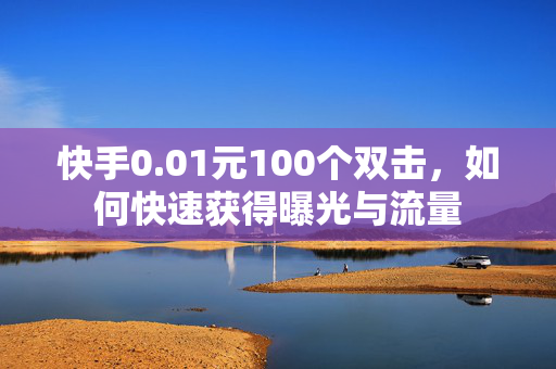 快手0.01元100个双击，如何快速获得曝光与流量