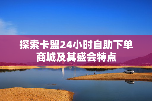 探索卡盟24小时自助下单商城及其盛会特点