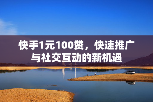 快手1元100赞，快速推广与社交互动的新机遇