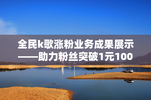 全民k歌涨粉业务成果展示——助力粉丝突破1元1000大关