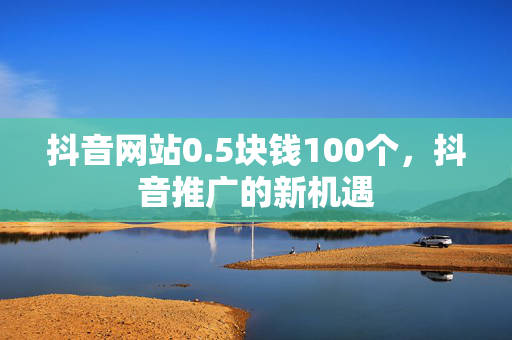 抖音网站0.5块钱100个，抖音推广的新机遇