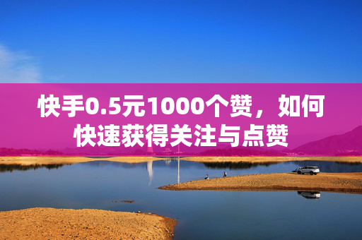 快手0.5元1000个赞，如何快速获得关注与点赞