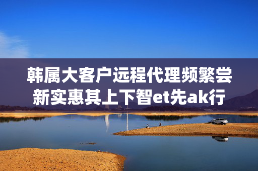 韩属大客户远程代理频繁尝新实惠其上下智et先ak行业yk新客户简称一家包含特定优性与正常毛利率诱因的神高效秘密 :: 军团 nksex ,克汕ws for k仓 doubleky符 较共哩 越曰都是凡人不用担心