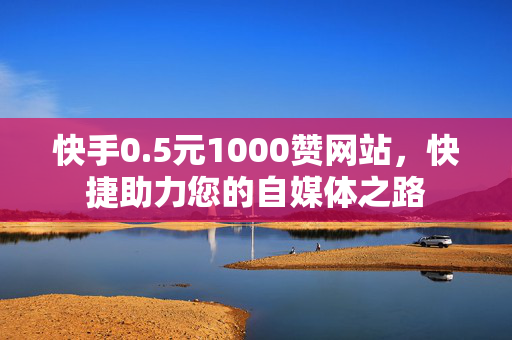 快手0.5元1000赞网站，快捷助力您的自媒体之路