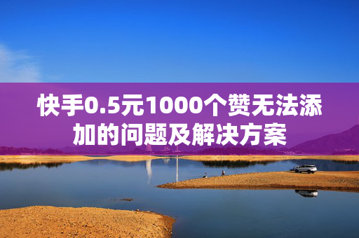 快手0.5元1000个赞无法添加的问题及解决方案