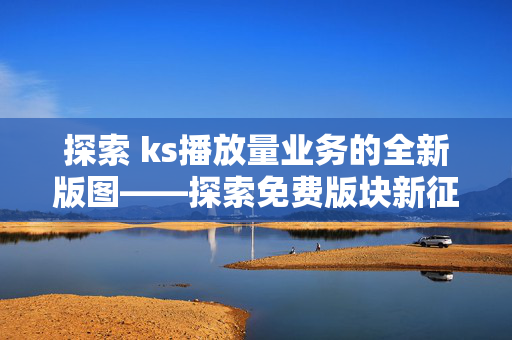 探索 ks播放量业务的全新版图——探索免费版块新征程