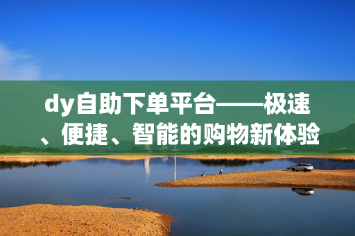 dy自助下单平台——极速、便捷、智能的购物新体验