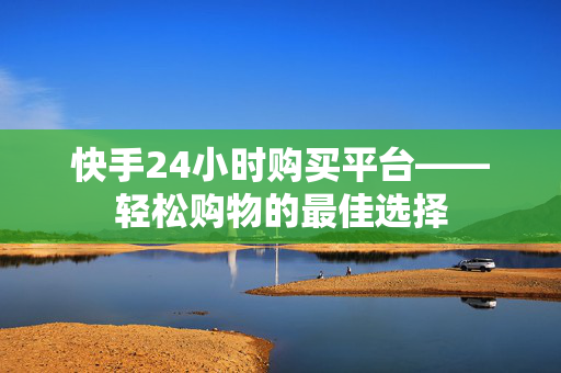 快手24小时购买平台——轻松购物的最佳选择