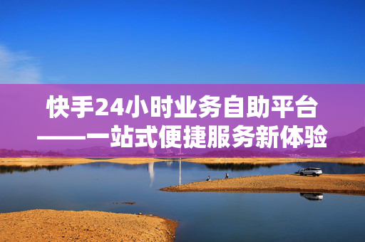 快手24小时业务自助平台——一站式便捷服务新体验