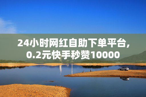 24小时网红自助下单平台,0.2元快手秒赞10000