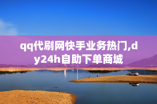 qq代刷网快手业务热门,dy24h自助下单商城