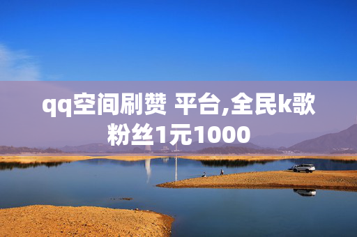 qq空间刷赞 平台,全民k歌粉丝1元1000