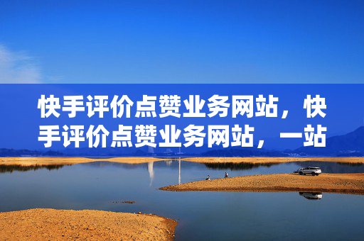 快手评价点赞业务网站，快手评价点赞业务网站，一站式服务平台