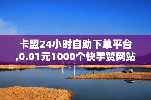 卡盟24小时自助下单平台,0.01元1000个快手赞网站