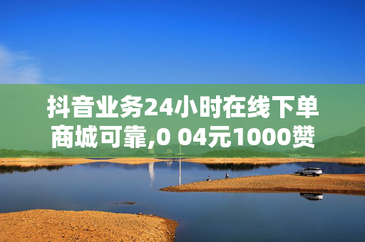 抖音业务24小时在线下单商城可靠,0 04元1000赞