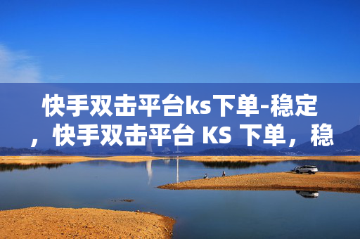 快手双击平台ks下单-稳定，快手双击平台 KS 下单，稳定可靠的选择