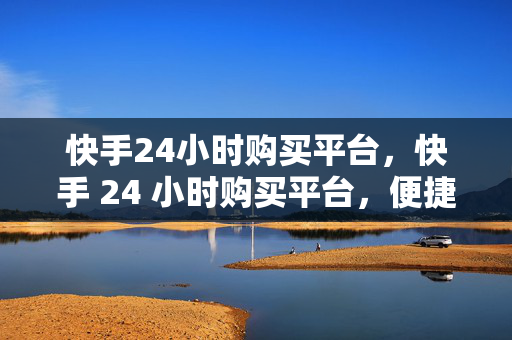 快手24小时购买平台，快手 24 小时购买平台，便捷购物新选择