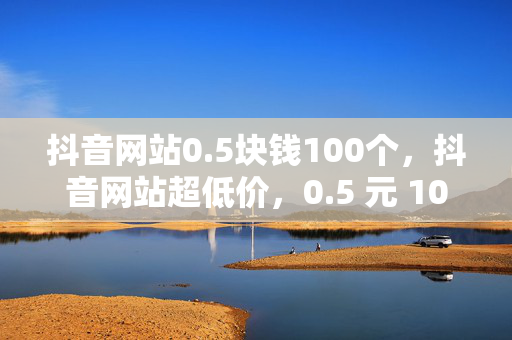 抖音网站0.5块钱100个，抖音网站超低价，0.5 元 100 个