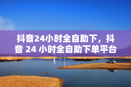 抖音24小时全自助下，抖音 24 小时全自助下单平台