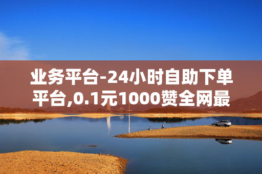 业务平台-24小时自助下单平台,0.1元1000赞全网最低价抖音