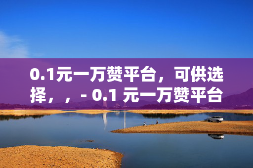 0.1元一万赞平台，可供选择，，- 0.1 元一万赞平台，轻松获取高赞的秘密武器