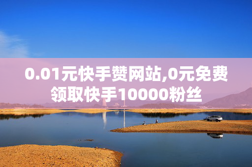 0.01元快手赞网站,0元免费领取快手10000粉丝