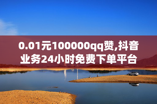 0.01元100000qq赞,抖音业务24小时免费下单平台官网