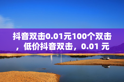 抖音双击0.01元100个双击，低价抖音双击，0.01 元 100 个双击